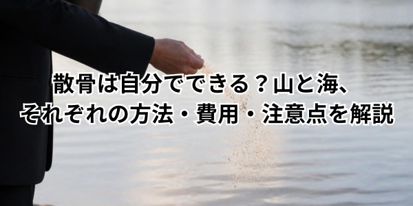散骨は自分でできる？山と海、それぞれの方法・費用・注意点を解説