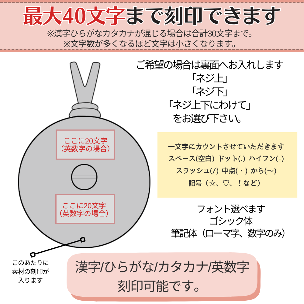 刻印出来ます。漢字やひらがなカタカナが混じる場合は合計30文字まで、数字とローマ字のみなら最大40文字刻印出来ます。長い場合はネジ上下に分けることになります。短い場合は、ネジ上かネジ下をお選びください。
