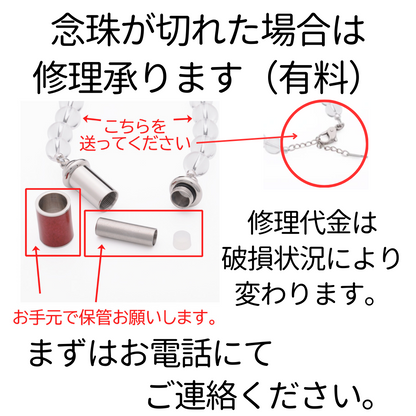 念珠が切れた場合は修理承ります。修理代金は破損状況により変わります。（切れただけ、水晶玉をなくした、パーツをなくした、ゴムからワイヤーにかえたい等、修理内容により金額は変わります。）